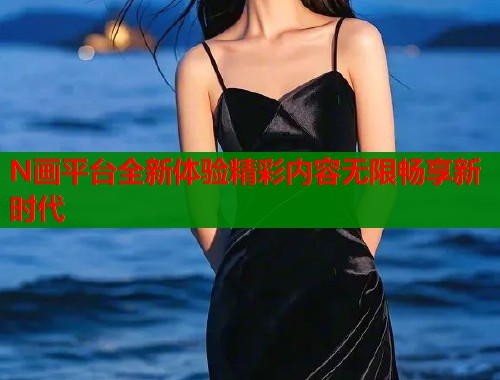N画平台全新体验精彩内容无限畅享新时代  第2张
